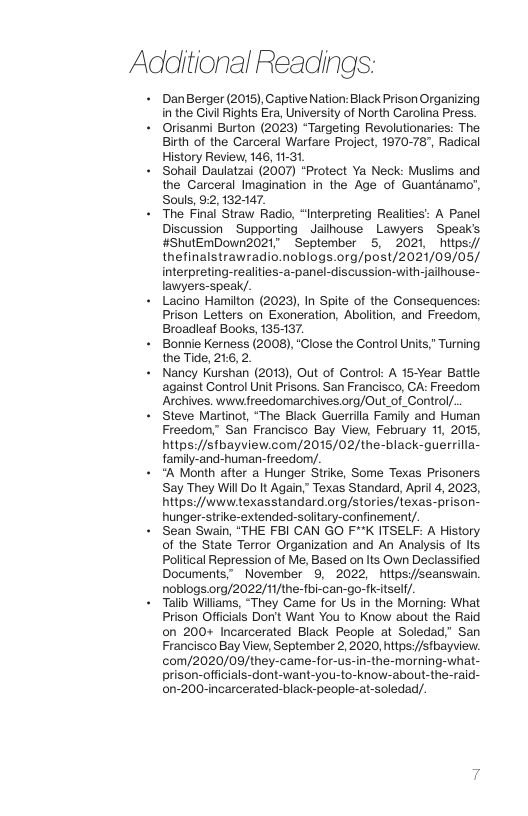 Additional Readings: DanBerger (2015),Captive Nation: Black Prison Organizing in the Civil Rights Era, University of North Carolina Press. Orisanmi Burton (2023) “Targeting Revolutionaries: The Birth of the Carceral Warfare Project, 1970-78", Radical History Review, 146, 11-31, Sohail Daulatzai (2007) “Protect Ya Neck: Muslims and the Carceral Imagination in the Age of Guantdnamo’, Souls, 92, 132-147. The Final Straw Radio, “Interpreting Realities’: A Panel Discussion Supporting _Jailhouse ~ Lawyers ~ Speak’s #ShulEmDown2021" September 5, 2021, httpsy/ thefinalstrawradio.noblogs.org/post/2021/09/05/ interpreting-realities-a-panel-discussion-with-jailhouse- lawyers-speak/. Lacino Hamilton (2023), In Spite of the Consequences: Prison Letters on Exoneration, Abolition, and Freedor, Broadieaf Books, 135-137. Bonnie Kerness (2008), “Close the Control Units,” Turning the Tide, 216,2. Nancy Kurshan (2013), Out of Control: A 15-Year Battle against Control Unit Prisons. San Francisco, CA: Freedom Archives. wwwfreedomarchives.org/Out_of_Control/. Steve Martinot, “The Black Guerrilla Family and Human Freedom,” San Francisco Bay View, February 1, 2015, https://sfbayview.com/2015/02/the-black-guerrilla- family-and-human-freedom/. “A Month after a Hunger Strike, Some Texas Prisoners Say They Will Do It Again,” Texas Standard, April 4, 2023, https://www.exasstandard org/stories/texas-prison- hunger-strike-extended-solitary-confinement/. Sean Swain, “THE FBI CAN GO F*K ITSELF: A History of the State Terror Organization and An Analysis of Its Political Repression of Me, Based on Its Own Declassified Documents, November 9, 2022, httpsy/seanswain. noblogs.0rg/2022/11/the-fbi-can-go-fcitsell/. Talib Wiliams, “They Came for Us in the Morning: What Prison Officials Don’t Want You to Know about the Raid on 200+ Incarcerated Black People at Soledad. San Francisco Bay View, September 2, 2020, https://sfbayview. ©0m/2020/09/they-came-for-us-in-the-morning-what- prison-officials-dont-want-you-to-know-about-the-raid- on-200-incarcerated-black-people-at-soledad/. ~